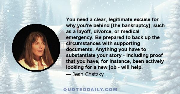 You need a clear, legitimate excuse for why you're behind [the bankruptcy], such as a layoff, divorce, or medical emergency. Be prepared to back up the circumstances with supporting documents. Anything you have to