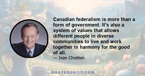 Canadian federalism is more than a form of government. It's also a system of values that allows different people in diverse communities to live and work together in harmony for the good of all.