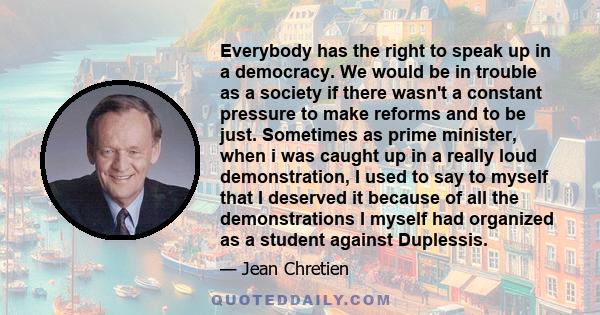 Everybody has the right to speak up in a democracy. We would be in trouble as a society if there wasn't a constant pressure to make reforms and to be just. Sometimes as prime minister, when i was caught up in a really