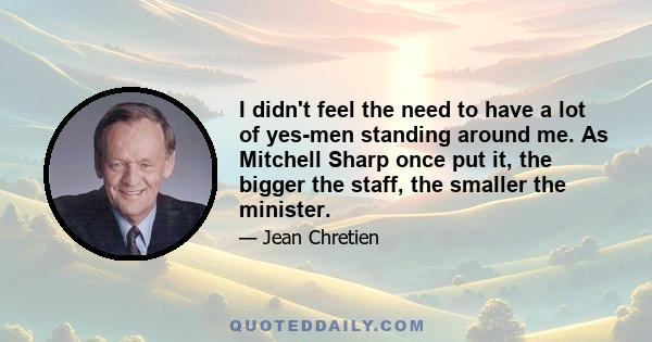 I didn't feel the need to have a lot of yes-men standing around me. As Mitchell Sharp once put it, the bigger the staff, the smaller the minister.