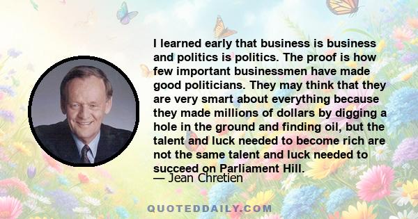 I learned early that business is business and politics is politics. The proof is how few important businessmen have made good politicians. They may think that they are very smart about everything because they made