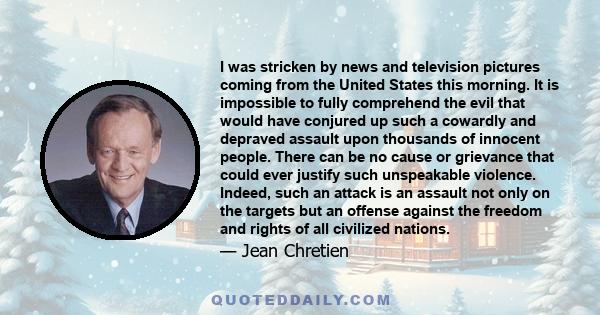 I was stricken by news and television pictures coming from the United States this morning. It is impossible to fully comprehend the evil that would have conjured up such a cowardly and depraved assault upon thousands of 