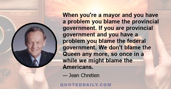 When you're a mayor and you have a problem you blame the provincial government. If you are provincial government and you have a problem you blame the federal government. We don't blame the Queen any more, so once in a