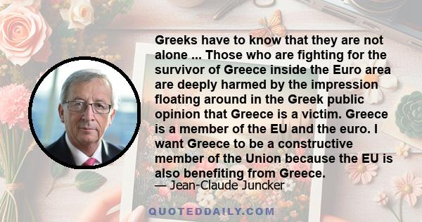 Greeks have to know that they are not alone ... Those who are fighting for the survivor of Greece inside the Euro area are deeply harmed by the impression floating around in the Greek public opinion that Greece is a