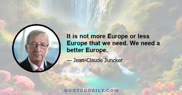 It is not more Europe or less Europe that we need. We need a better Europe.