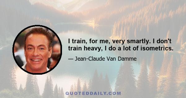 I train, for me, very smartly. I don't train heavy, I do a lot of isometrics.