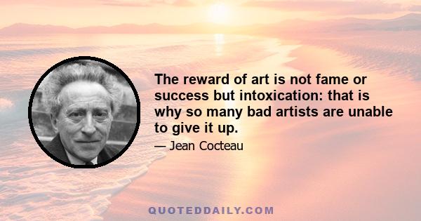 The reward of art is not fame or success but intoxication: that is why so many bad artists are unable to give it up.