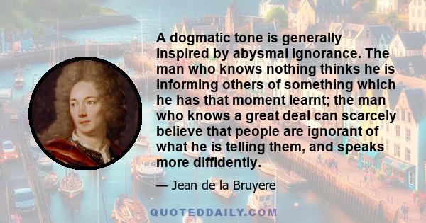 A dogmatic tone is generally inspired by abysmal ignorance. The man who knows nothing thinks he is informing others of something which he has that moment learnt; the man who knows a great deal can scarcely believe that