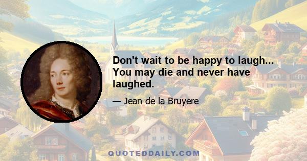 Don't wait to be happy to laugh... You may die and never have laughed.