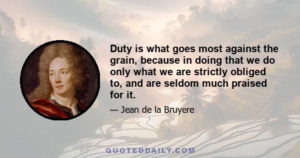 Duty is what goes most against the grain, because in doing that we do only what we are strictly obliged to, and are seldom much praised for it.