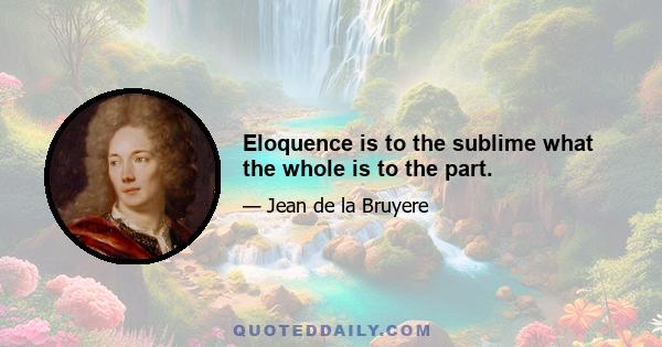 Eloquence is to the sublime what the whole is to the part.