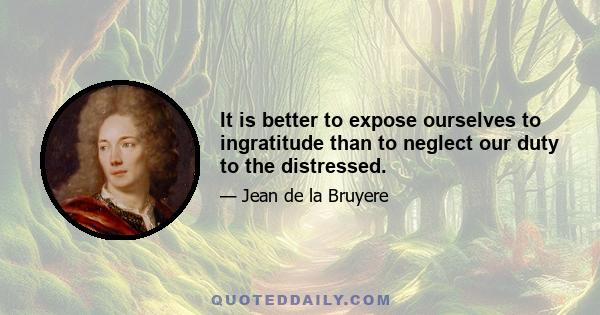 It is better to expose ourselves to ingratitude than to neglect our duty to the distressed.