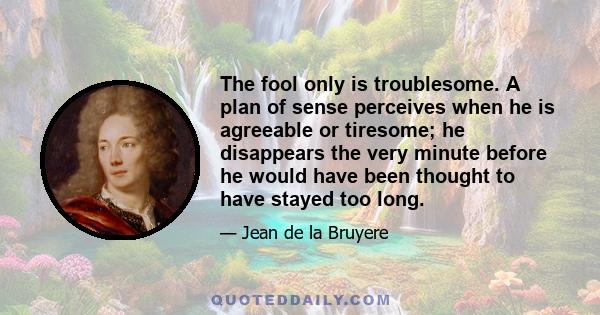 The fool only is troublesome. A plan of sense perceives when he is agreeable or tiresome; he disappears the very minute before he would have been thought to have stayed too long.