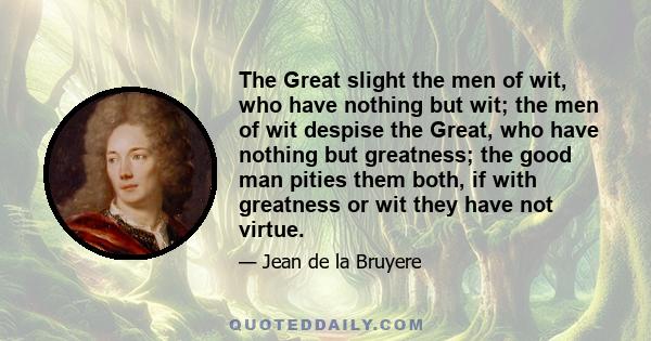 The Great slight the men of wit, who have nothing but wit; the men of wit despise the Great, who have nothing but greatness; the good man pities them both, if with greatness or wit they have not virtue.