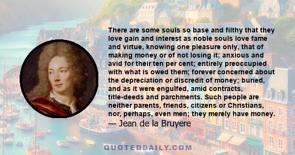 There are some souls so base and filthy that they love gain and interest as noble souls love fame and virtue, knowing one pleasure only, that of making money or of not losing it; anxious and avid for their ten per cent; 