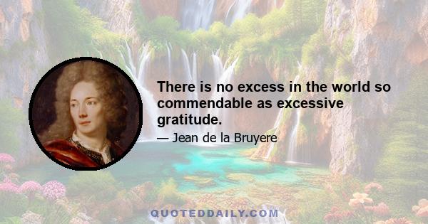 There is no excess in the world so commendable as excessive gratitude.