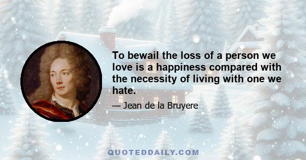 To bewail the loss of a person we love is a happiness compared with the necessity of living with one we hate.