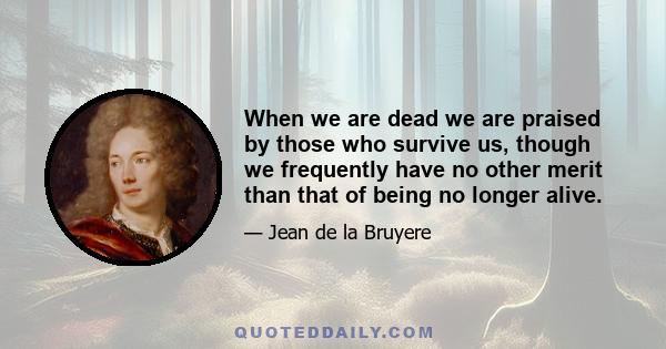 When we are dead we are praised by those who survive us, though we frequently have no other merit than that of being no longer alive.