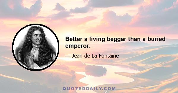 Better a living beggar than a buried emperor.