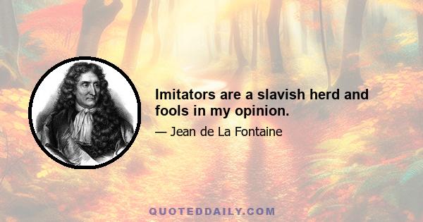 Imitators are a slavish herd and fools in my opinion.