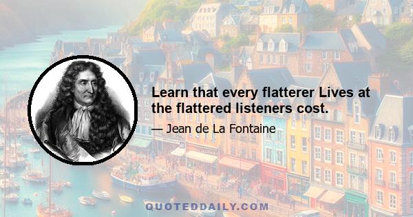 Learn that every flatterer Lives at the flattered listeners cost.