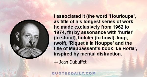 I associated it (the word 'Hourloupe', as title of his longest series of work he made exclusively from 1962 to 1974, fh) by assonance with 'hurler' (to shout), hululer (to howl), loup, (wolf), 'Riquet à la Houppe' and