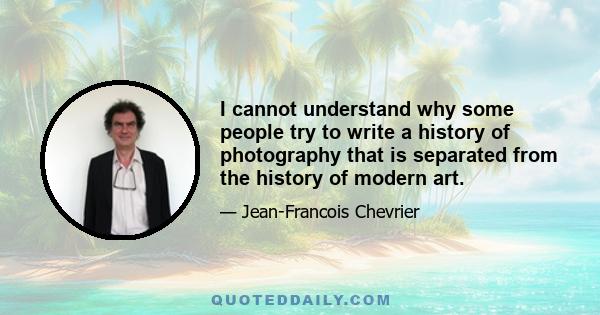 I cannot understand why some people try to write a history of photography that is separated from the history of modern art.