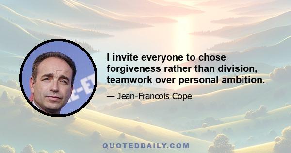 I invite everyone to chose forgiveness rather than division, teamwork over personal ambition.