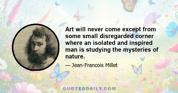 Art will never come except from some small disregarded corner where an isolated and inspired man is studying the mysteries of nature.