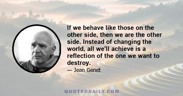 If we behave like those on the other side, then we are the other side. Instead of changing the world, all we'll achieve is a reflection of the one we want to destroy.