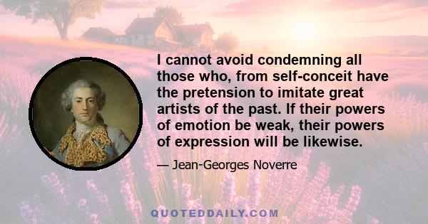 I cannot avoid condemning all those who, from self-conceit have the pretension to imitate great artists of the past. If their powers of emotion be weak, their powers of expression will be likewise.