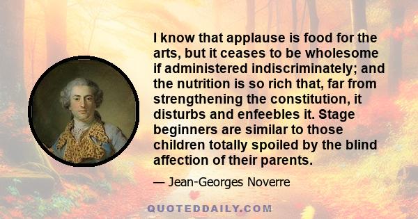 I know that applause is food for the arts, but it ceases to be wholesome if administered indiscriminately; and the nutrition is so rich that, far from strengthening the constitution, it disturbs and enfeebles it. Stage