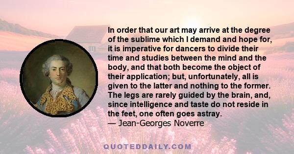 In order that our art may arrive at the degree of the sublime which I demand and hope for, it is imperative for dancers to divide their time and studies between the mind and the body, and that both become the object of