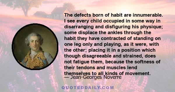 The defects born of habit are innumerable. I see every child occupied in some way in disarranging and disfiguring his physique; some displace the ankles through the habit they have contracted of standing on one leg only 