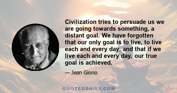 Civilization tries to persuade us we are going towards something, a distant goal. We have forgotten that our only goal is to live, to live each and every day, and that if we live each and every day, our true goal is
