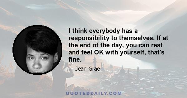 I think everybody has a responsibility to themselves. If at the end of the day, you can rest and feel OK with yourself, that's fine.