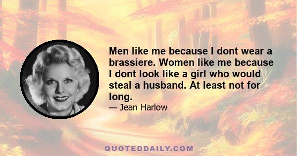 Men like me because I dont wear a brassiere. Women like me because I dont look like a girl who would steal a husband. At least not for long.