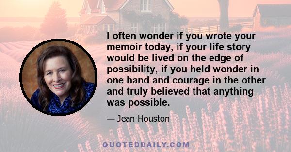 I often wonder if you wrote your memoir today, if your life story would be lived on the edge of possibility, if you held wonder in one hand and courage in the other and truly believed that anything was possible.