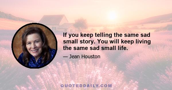 If you keep telling the same sad small story. You will keep living the same sad small life.