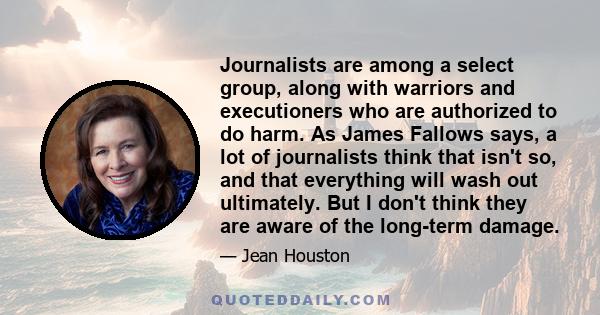 Journalists are among a select group, along with warriors and executioners who are authorized to do harm. As James Fallows says, a lot of journalists think that isn't so, and that everything will wash out ultimately.