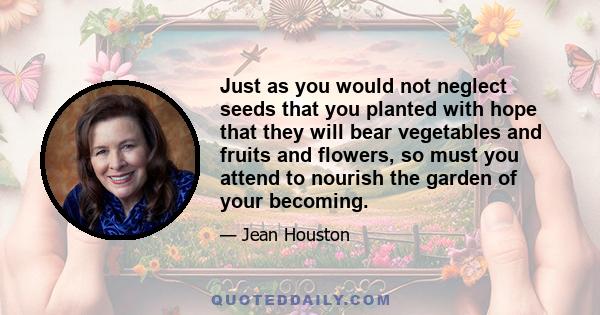 Just as you would not neglect seeds that you planted with hope that they will bear vegetables and fruits and flowers, so must you attend to nourish the garden of your becoming.