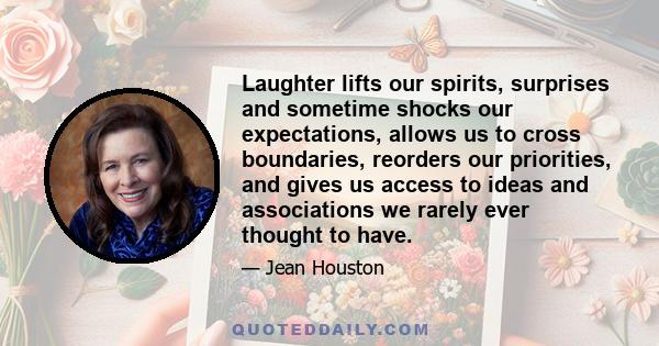 Laughter lifts our spirits, surprises and sometime shocks our expectations, allows us to cross boundaries, reorders our priorities, and gives us access to ideas and associations we rarely ever thought to have.