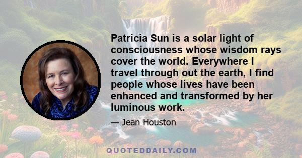 Patricia Sun is a solar light of consciousness whose wisdom rays cover the world. Everywhere I travel through out the earth, I find people whose lives have been enhanced and transformed by her luminous work.