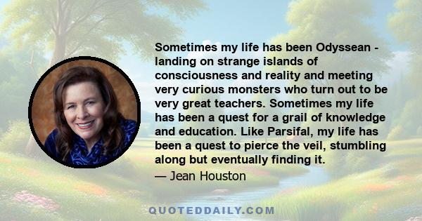 Sometimes my life has been Odyssean - landing on strange islands of consciousness and reality and meeting very curious monsters who turn out to be very great teachers. Sometimes my life has been a quest for a grail of