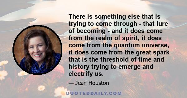 There is something else that is trying to come through - that lure of becoming - and it does come from the realm of spirit, it does come from the quantum universe, it does come from the great spark that is the threshold 