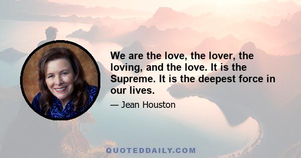 We are the love, the lover, the loving, and the love. It is the Supreme. It is the deepest force in our lives.