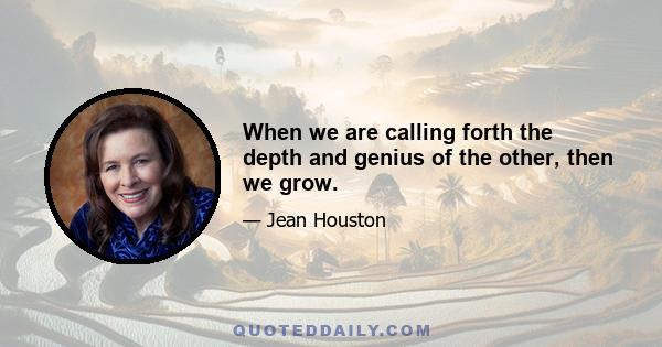 When we are calling forth the depth and genius of the other, then we grow.