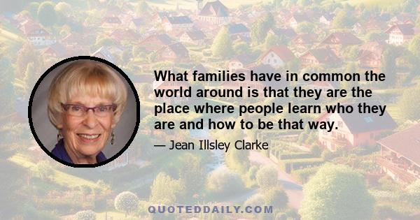 What families have in common the world around is that they are the place where people learn who they are and how to be that way.