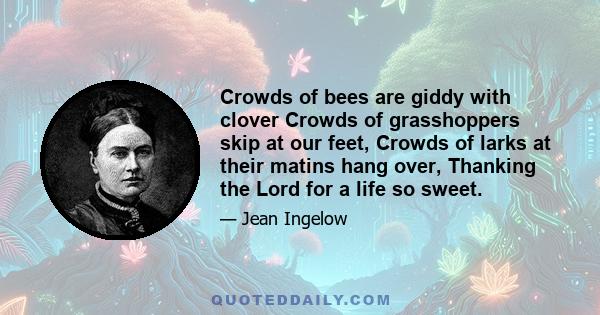 Crowds of bees are giddy with clover Crowds of grasshoppers skip at our feet, Crowds of larks at their matins hang over, Thanking the Lord for a life so sweet.