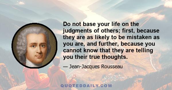 Do not base your life on the judgments of others; first, because they are as likely to be mistaken as you are, and further, because you cannot know that they are telling you their true thoughts.